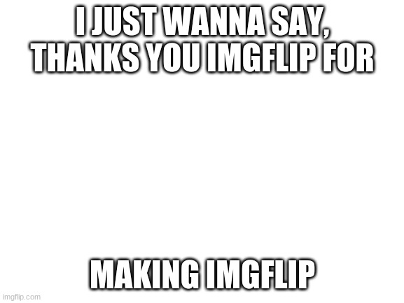 Thank you, very much | I JUST WANNA SAY, THANKS YOU IMGFLIP FOR; MAKING IMGFLIP | image tagged in blank white template,imgflip rules | made w/ Imgflip meme maker
