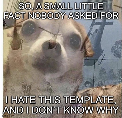 PTSD Chihuahua | SO, A SMALL LITTLE FACT NOBODY ASKED FOR; I HATE THIS TEMPLATE, AND I DON’T KNOW WHY | image tagged in ptsd chihuahua | made w/ Imgflip meme maker