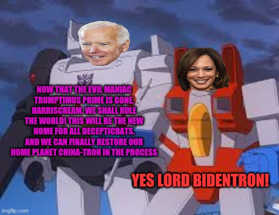 If politics was transformers | NOW THAT THE EVIL MANIAC TRUMPTIMUS PRIME IS GONE, HARRISCREAM. WE SHALL RULE THE WORLD! THIS WILL BE THE NEW HOME FOR ALL DECEPTICRATS. AND WE CAN FINALLY RESTORE OUR HOME PLANET CHINA-TRON IN THE PROCESS; YES LORD BIDENTRON! | image tagged in politics,megatron,starscream,kamala harris,joe biden | made w/ Imgflip meme maker