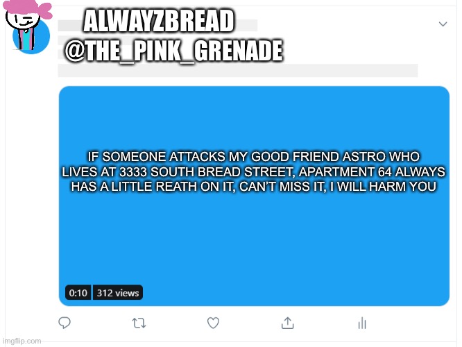 Alwayzbread: what? Charlie: you idiot | ALWAYZBREAD; @THE_PINK_GRENADE; IF SOMEONE ATTACKS MY GOOD FRIEND ASTRO WHO LIVES AT 3333 SOUTH BREAD STREET, APARTMENT 64 ALWAYS HAS A LITTLE REATH ON IT, CAN’T MISS IT, I WILL HARM YOU | image tagged in tweet template | made w/ Imgflip meme maker