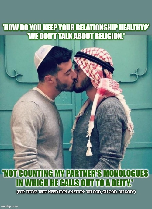 How do you maintain a healthy relationship when you're from an other religion? | 'HOW DO YOU KEEP YOUR RELATIONSHIP HEALTHY?'
'WE DON'T TALK ABOUT RELIGION.'; 'NOT COUNTING MY PARTNER'S MONOLOGUES IN WHICH HE CALLS OUT TO A DEITY.'; (FOR THOSE WHO NEED EXPLANATION: 'OH GOD, OH GOD, OH GOD!') | image tagged in religion,jewish,muslim,gay | made w/ Imgflip meme maker