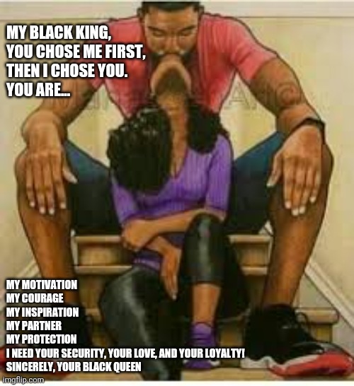 Black Love |  MY BLACK KING, 
YOU CHOSE ME FIRST, THEN I CHOSE YOU.
YOU ARE... MY MOTIVATION 
MY COURAGE
MY INSPIRATION 
MY PARTNER 
MY PROTECTION
I NEED YOUR SECURITY, YOUR LOVE, AND YOUR LOYALTY!
SINCERELY, YOUR BLACK QUEEN | image tagged in black love | made w/ Imgflip meme maker