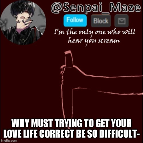 mazes insanity temp | WHY MUST TRYING TO GET YOUR LOVE LIFE CORRECT BE SO DIFFICULT- | image tagged in mazes insanity temp | made w/ Imgflip meme maker