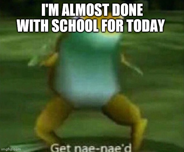 Get nae-nae'd | I'M ALMOST DONE WITH SCHOOL FOR TODAY | image tagged in get nae-nae'd | made w/ Imgflip meme maker