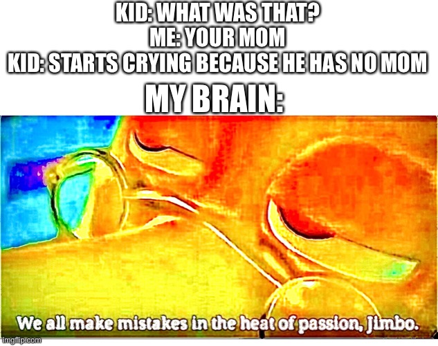 We all make mistakes in the heat of passion, jimbo | KID: WHAT WAS THAT?
ME: YOUR MOM
KID: STARTS CRYING BECAUSE HE HAS NO MOM; MY BRAIN: | image tagged in we all make mistakes in the heat of passion jimbo | made w/ Imgflip meme maker