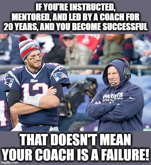 Something to think about, for all those who are saying that Tom Brady has shamed Bill Belichick. | IF YOU'RE INSTRUCTED, MENTORED, AND LED BY A COACH FOR 20 YEARS, AND YOU BECOME SUCCESSFUL; THAT DOESN'T MEAN YOUR COACH IS A FAILURE! | image tagged in memes,tom brady,bill belichick,coach,success,failure | made w/ Imgflip meme maker