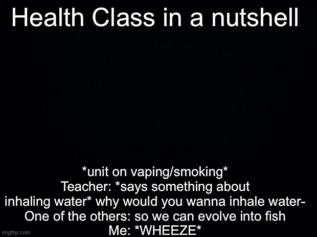 Black background | Health Class in a nutshell; *unit on vaping/smoking*
Teacher: *says something about inhaling water* why would you wanna inhale water-
One of the others: so we can evolve into fish
Me: *WHEEZE* | image tagged in black background | made w/ Imgflip meme maker
