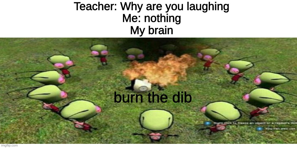 Teacher: Why are you laughing
Me: nothing
My brain; burn the dib | image tagged in memes | made w/ Imgflip meme maker