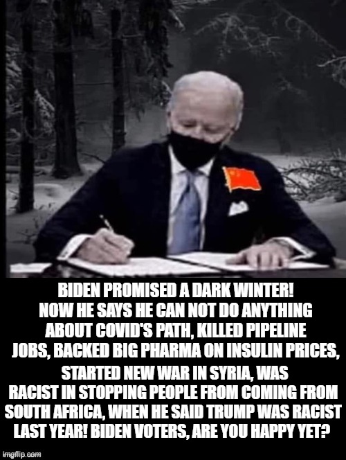 Biden Voters, Are You Happy Yet? | BIDEN PROMISED A DARK WINTER! NOW HE SAYS HE CAN NOT DO ANYTHING ABOUT COVID'S PATH, KILLED PIPELINE JOBS, BACKED BIG PHARMA ON INSULIN PRICES, STARTED NEW WAR IN SYRIA, WAS RACIST IN STOPPING PEOPLE FROM COMING FROM SOUTH AFRICA, WHEN HE SAID TRUMP WAS RACIST LAST YEAR! BIDEN VOTERS, ARE YOU HAPPY YET? | image tagged in stupid liberals,biden | made w/ Imgflip meme maker