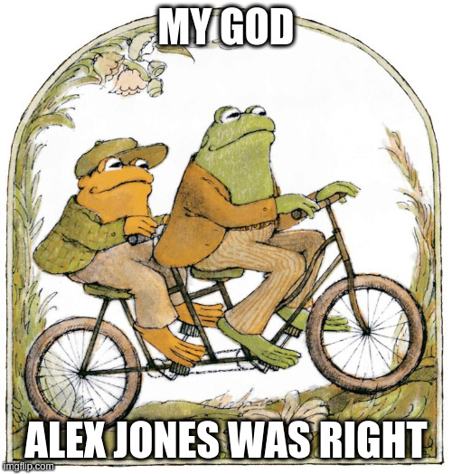 frog AND toad | MY GOD; ALEX JONES WAS RIGHT | image tagged in frog and toad,alex jones,two happy frogs,gay frogs,conspiracy theory,harambe | made w/ Imgflip meme maker