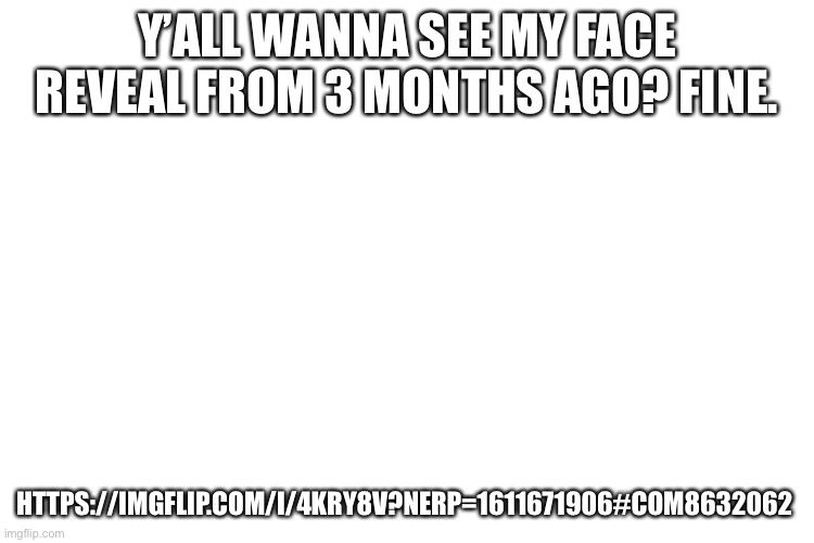 https://imgflip.com/i/4kry8v?nerp=1611671906#com8632062       ??? | Y’ALL WANNA SEE MY FACE REVEAL FROM 3 MONTHS AGO? FINE. HTTPS://IMGFLIP.COM/I/4KRY8V?NERP=1611671906#COM8632062 | image tagged in no god no god please no,why am i doing this | made w/ Imgflip meme maker