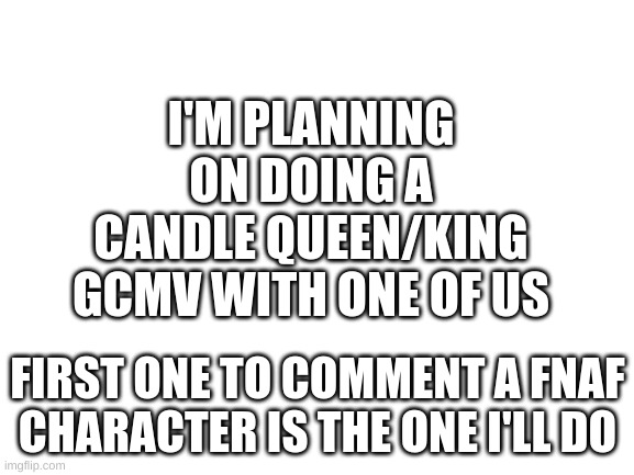 Blank White Template | I'M PLANNING ON DOING A CANDLE QUEEN/KING GCMV WITH ONE OF US; FIRST ONE TO COMMENT A FNAF CHARACTER IS THE ONE I'LL DO | image tagged in blank white template | made w/ Imgflip meme maker
