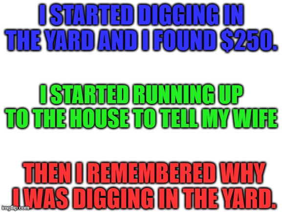 Sorry, billy. Rest In Peace | I STARTED DIGGING IN THE YARD AND I FOUND $250. I STARTED RUNNING UP TO THE HOUSE TO TELL MY WIFE; THEN I REMEMBERED WHY I WAS DIGGING IN THE YARD. | image tagged in blank white template,dark humor,death | made w/ Imgflip meme maker