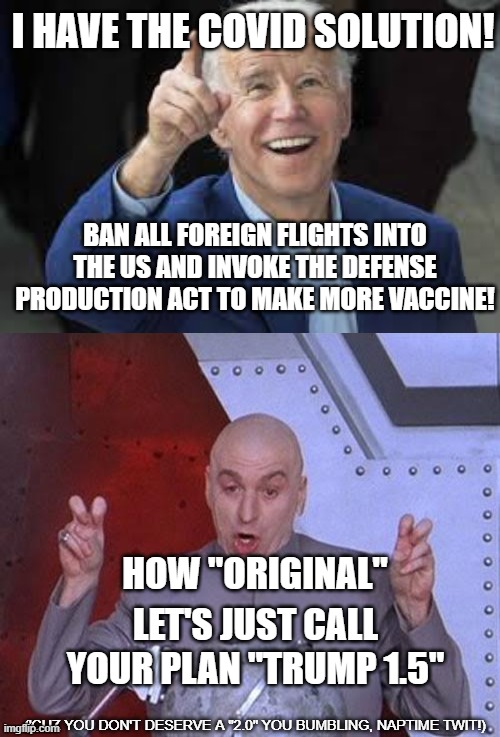 Biden hasn't had an "original" thought yet ... | I HAVE THE COVID SOLUTION! BAN ALL FOREIGN FLIGHTS INTO THE US AND INVOKE THE DEFENSE PRODUCTION ACT TO MAKE MORE VACCINE! HOW "ORIGINAL"; LET'S JUST CALL YOUR PLAN "TRUMP 1.5"; ('CUZ YOU DON'T DESERVE A "2.0" YOU BUMBLING, NAPTIME TWIT!) | image tagged in dr evil laser,joe biden,imbicile,dumber than trump,covid,pandemic | made w/ Imgflip meme maker