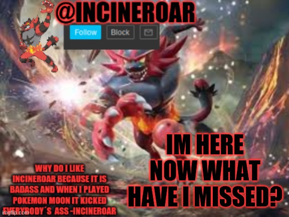 incineroar new announcement | IM HERE NOW WHAT HAVE I MISSED? | image tagged in incineroar new announcement | made w/ Imgflip meme maker