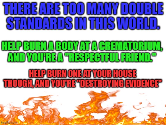 Spreading Billy's ashes now | THERE ARE TOO MANY DOUBLE STANDARDS IN THIS WORLD. HELP BURN A BODY AT A CREMATORIUM, AND YOU'RE A "RESPECTFUL FRIEND."; HELP BURN ONE AT YOUR HOUSE THOUGH, AND YOU'RE "DESTROYING EVIDENCE" | image tagged in blank white template,fire,dark humor,memes | made w/ Imgflip meme maker