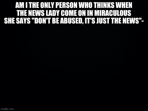 Black background | AM I THE ONLY PERSON WHO THINKS WHEN THE NEWS LADY COME ON IN MIRACULOUS SHE SAYS "DON'T BE ABUSED, IT'S JUST THE NEWS"- | image tagged in black background | made w/ Imgflip meme maker