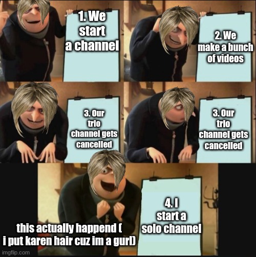 I start a new channel | 1. We start a channel; 2. We make a bunch of videos; 3. Our trio channel gets cancelled; 3. Our trio channel gets cancelled; 4. I start a solo channel; this actually happend ( i put karen hair cuz im a gurl) | image tagged in 5 panel gru meme | made w/ Imgflip meme maker