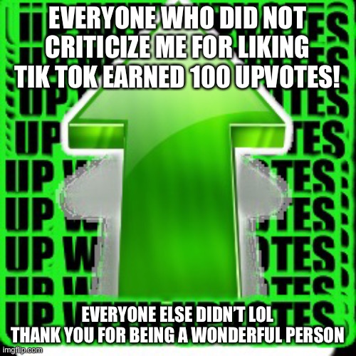 upvote | EVERYONE WHO DID NOT CRITICIZE ME FOR LIKING TIK TOK EARNED 100 UPVOTES! EVERYONE ELSE DIDN’T LOL
THANK YOU FOR BEING A WONDERFUL PERSON | image tagged in upvote | made w/ Imgflip meme maker