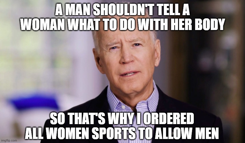 Joe Biden 2020 | A MAN SHOULDN'T TELL A WOMAN WHAT TO DO WITH HER BODY; SO THAT'S WHY I ORDERED ALL WOMEN SPORTS TO ALLOW MEN | image tagged in joe biden 2020 | made w/ Imgflip meme maker