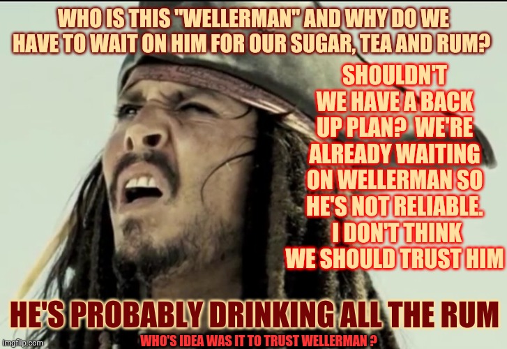 The Weller Brothers Supplied Whalers | WHO IS THIS "WELLERMAN" AND WHY DO WE HAVE TO WAIT ON HIM FOR OUR SUGAR, TEA AND RUM? SHOULDN'T WE HAVE A BACK UP PLAN?  WE'RE ALREADY WAITING ON WELLERMAN SO HE'S NOT RELIABLE.  I DON'T THINK WE SHOULD TRUST HIM; HE'S PROBABLY DRINKING ALL THE RUM; WHO'S IDEA WAS IT TO TRUST WELLERMAN ? | image tagged in captain jack sparrow,memes,sea shanty,wellerman,tik tok,tiktok | made w/ Imgflip meme maker