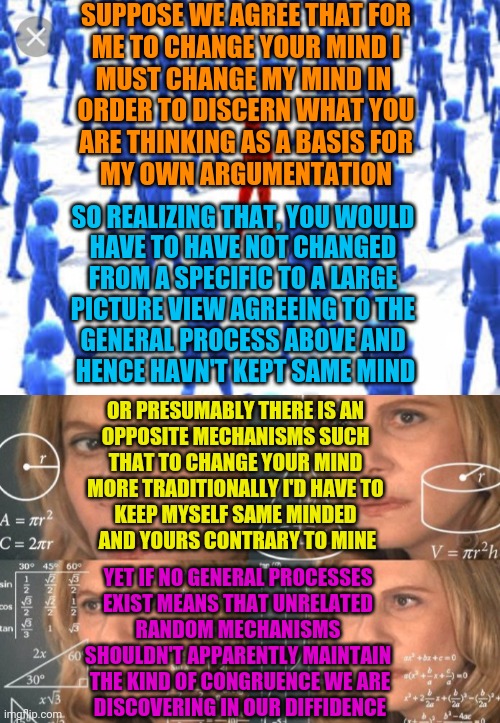 SUPPOSE WE AGREE THAT FOR
 ME TO CHANGE YOUR MIND I 
MUST CHANGE MY MIND IN 
ORDER TO DISCERN WHAT YOU
 ARE THINKING AS A BASIS FOR 
MY OWN  | image tagged in contrarian,trying to figure out | made w/ Imgflip meme maker