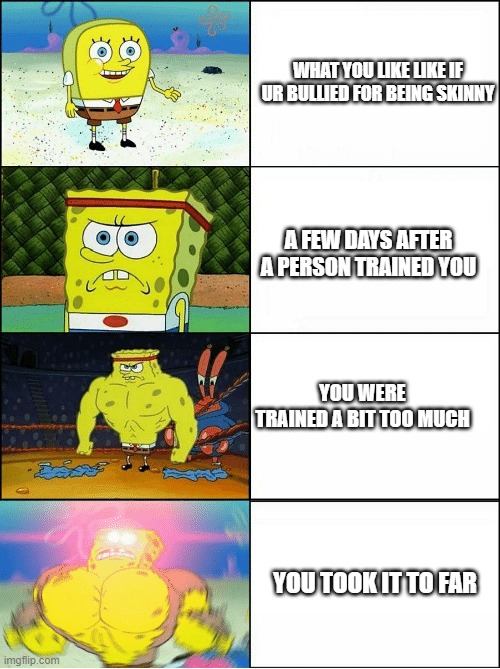:O | WHAT YOU LIKE LIKE IF UR BULLIED FOR BEING SKINNY; A FEW DAYS AFTER A PERSON TRAINED YOU; YOU WERE TRAINED A BIT TOO MUCH; YOU TOOK IT TO FAR | image tagged in sponge finna commit muder | made w/ Imgflip meme maker