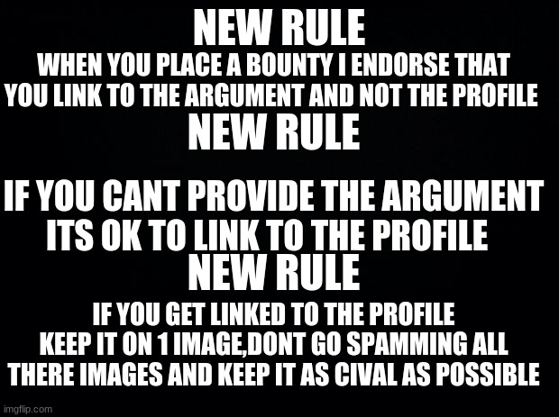 New Rules |  NEW RULE; WHEN YOU PLACE A BOUNTY I ENDORSE THAT YOU LINK TO THE ARGUMENT AND NOT THE PROFILE; NEW RULE; IF YOU CANT PROVIDE THE ARGUMENT ITS OK TO LINK TO THE PROFILE; NEW RULE; IF YOU GET LINKED TO THE PROFILE KEEP IT ON 1 IMAGE,DONT GO SPAMMING ALL THERE IMAGES AND KEEP IT AS CIVAL AS POSSIBLE | image tagged in black background | made w/ Imgflip meme maker