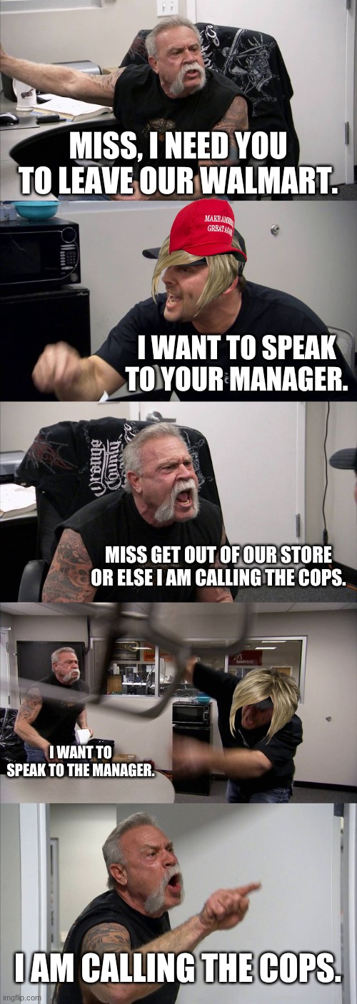 KAREN | MISS, I NEED YOU TO LEAVE OUR WALMART. I WANT TO SPEAK TO YOUR MANAGER. MISS GET OUT OF OUR STORE OR ELSE I AM CALLING THE COPS. I WANT TO SPEAK TO THE MANAGER. I AM CALLING THE COPS. | image tagged in memes,american chopper argument | made w/ Imgflip meme maker