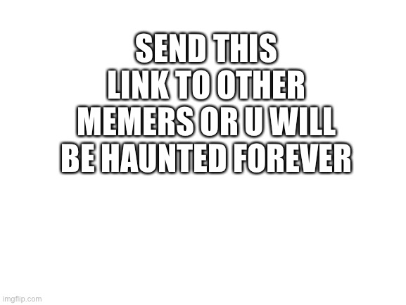 Blank White Template | SEND THIS LINK TO OTHER MEMERS OR U WILL BE HAUNTED FOREVER | image tagged in blank white template | made w/ Imgflip meme maker