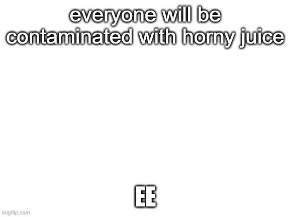 Blank White Template | everyone will be contaminated with horny juice; EE | image tagged in blank white template | made w/ Imgflip meme maker