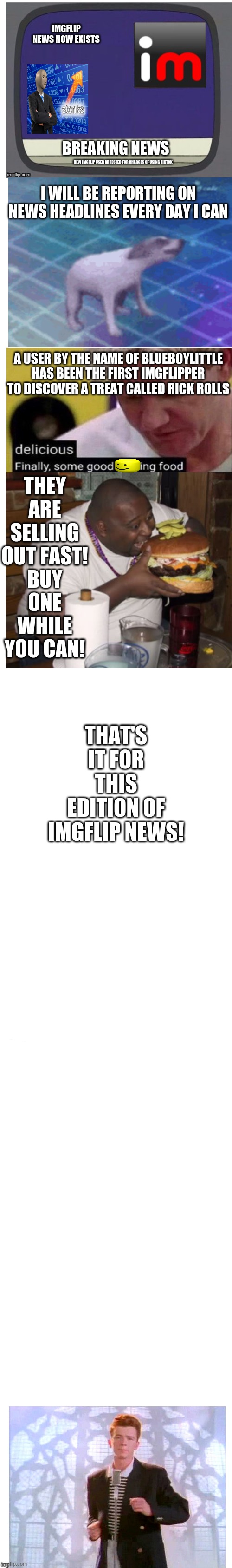 imgflip news v1 | IMGFLIP NEWS NOW EXISTS; BREAKING NEWS; NEW IMGFLIP USER ARRESTED FOR CHARGES OF USING TIKTOK; I WILL BE REPORTING ON NEWS HEADLINES EVERY DAY I CAN; A USER BY THE NAME OF BLUEBOYLITTLE HAS BEEN THE FIRST IMGFLIPPER TO DISCOVER A TREAT CALLED RICK ROLLS; THEY ARE SELLING OUT FAST! BUY ONE WHILE YOU CAN! THAT'S IT FOR THIS EDITION OF IMGFLIP NEWS! | image tagged in long white template,imgflip news,imgflip,rickroll,rickrolling,memes | made w/ Imgflip meme maker