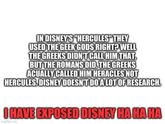 get rekt | IN DISNEY'S "HERCULES" THEY USED THE GEEK GODS RIGHT? WELL THE GREEKS DIDN'T CALL HIM THAT, BUT THE ROMANS DID. THE GREEKS ACUALLY CALLED HIM HERACLES NOT HERCULES. DISNEY DOESN'T DO A LOT OF RESEARCH. I HAVE EXPOSED DISNEY HA HA HA | image tagged in blank white template | made w/ Imgflip meme maker