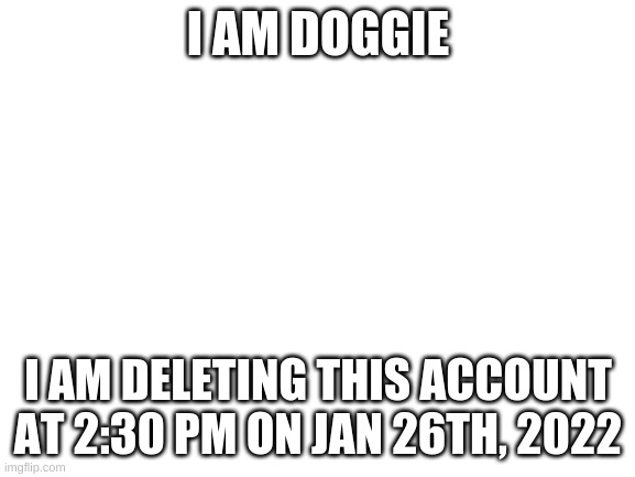 Blank White Template | I AM DOGGIE; I AM DELETING THIS ACCOUNT AT 2:30 PM ON JAN 26TH, 2022 | image tagged in blank white template | made w/ Imgflip meme maker