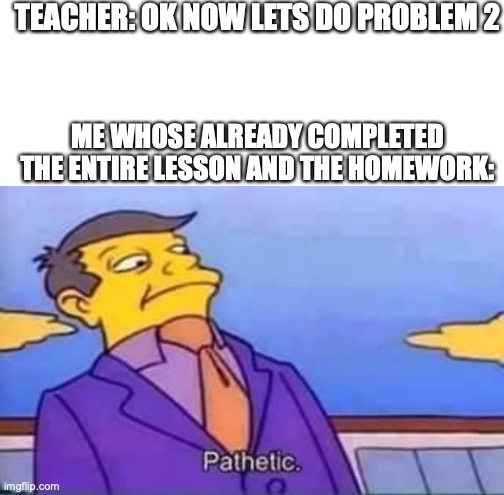 TEACHER: OK NOW LETS DO PROBLEM 2; ME WHOSE ALREADY COMPLETED THE ENTIRE LESSON AND THE HOMEWORK: | image tagged in blank white template,skinner pathetic | made w/ Imgflip meme maker