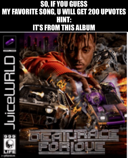200 upvotes | SO, IF YOU GUESS MY FAVORITE SONG, U WILL GET 200 UPVOTES
HINT:
IT’S FROM THIS ALBUM | image tagged in death race for love album cover juice wrld | made w/ Imgflip meme maker