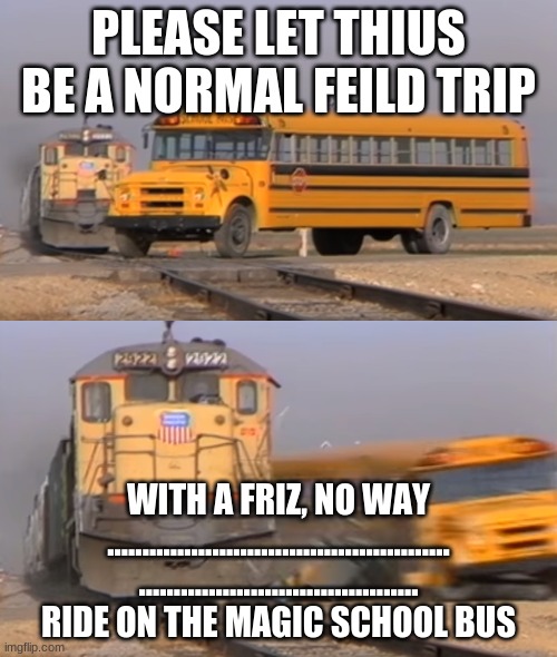 A train hitting a school bus | PLEASE LET THIUS BE A NORMAL FEILD TRIP; WITH A FRIZ, NO WAY
.................................................
........................................
RIDE ON THE MAGIC SCHOOL BUS | image tagged in a train hitting a school bus | made w/ Imgflip meme maker