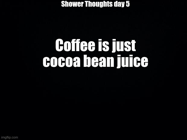 Black background | Shower Thoughts day 5; Coffee is just cocoa bean juice | image tagged in black background | made w/ Imgflip meme maker