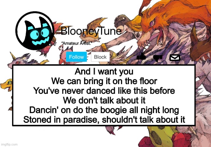 Bloo’s BETTER Announcement (Digimon Version) | And I want you
We can bring it on the floor
You've never danced like this before
We don't talk about it
Dancin' on do the boogie all night long
Stoned in paradise, shouldn't talk about it | image tagged in bloo s better announcement digimon version | made w/ Imgflip meme maker