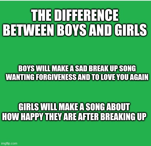 Change my mind |  THE DIFFERENCE BETWEEN BOYS AND GIRLS; BOYS WILL MAKE A SAD BREAK UP SONG WANTING FORGIVENESS AND TO LOVE YOU AGAIN; GIRLS WILL MAKE A SONG ABOUT HOW HAPPY THEY ARE AFTER BREAKING UP | image tagged in green screen,boys vs girls,singing | made w/ Imgflip meme maker