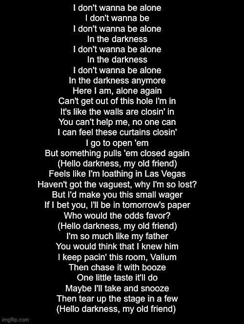 If ykyk | I don't wanna be alone
I don't wanna be
I don't wanna be alone
In the darkness
I don't wanna be alone
In the darkness
I don't wanna be alone
In the darkness anymore
Here I am, alone again
Can't get out of this hole I'm in
It's like the walls are closin' in
You can't help me, no one can
I can feel these curtains closin'
I go to open 'em
But something pulls 'em closed again
(Hello darkness, my old friend)
Feels like I'm loathing in Las Vegas
Haven't got the vaguest, why I'm so lost?
But I'd make you this small wager
If I bet you, I'll be in tomorrow's paper
Who would the odds favor?
(Hello darkness, my old friend)
I'm so much like my father
You would think that I knew him
I keep pacin' this room, Valium
Then chase it with booze
One little taste it'll do
Maybe I'll take and snooze
Then tear up the stage in a few
(Hello darkness, my old friend) | image tagged in double long black template | made w/ Imgflip meme maker