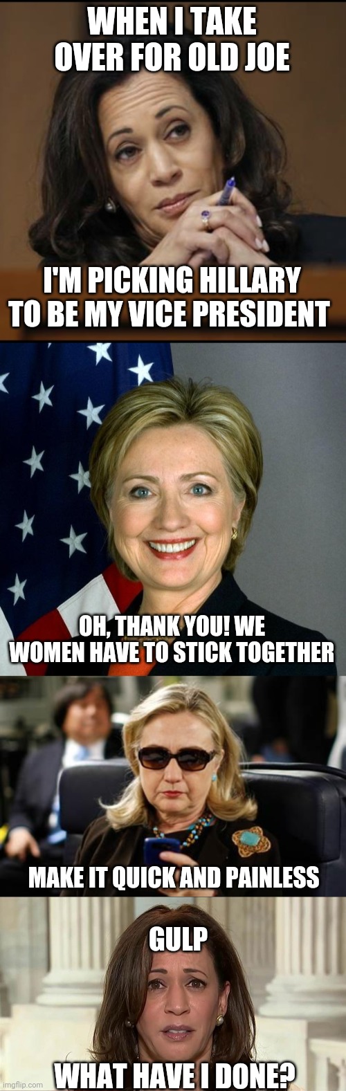 How Hillary becomes President | WHEN I TAKE OVER FOR OLD JOE; I'M PICKING HILLARY TO BE MY VICE PRESIDENT; OH, THANK YOU! WE WOMEN HAVE TO STICK TOGETHER; MAKE IT QUICK AND PAINLESS; GULP; WHAT HAVE I DONE? | image tagged in kamala harris,memes,hillary clinton,hillary clinton cellphone | made w/ Imgflip meme maker
