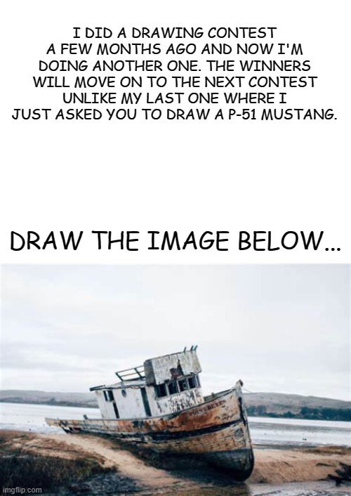 DRAWINGS DUE FRIDAY, JANUARY 29TH. | I DID A DRAWING CONTEST A FEW MONTHS AGO AND NOW I'M DOING ANOTHER ONE. THE WINNERS WILL MOVE ON TO THE NEXT CONTEST UNLIKE MY LAST ONE WHERE I JUST ASKED YOU TO DRAW A P-51 MUSTANG. DRAW THE IMAGE BELOW... | image tagged in blank white template | made w/ Imgflip meme maker