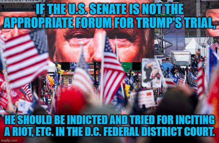 He Can Now Be Charged. | IF THE U.S. SENATE IS NOT THE APPROPRIATE FORUM FOR TRUMP'S TRIAL, HE SHOULD BE INDICTED AND TRIED FOR INCITING A RIOT, ETC. IN THE D.C. FEDERAL DISTRICT COURT. | image tagged in politics | made w/ Imgflip meme maker