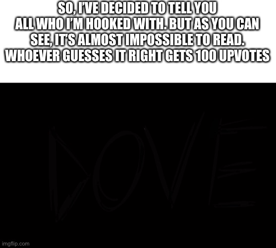 You can barely see it | SO, I’VE DECIDED TO TELL YOU ALL WHO I’M HOOKED WITH. BUT AS YOU CAN SEE, IT’S ALMOST IMPOSSIBLE TO READ. WHOEVER GUESSES IT RIGHT GETS 100 UPVOTES | made w/ Imgflip meme maker