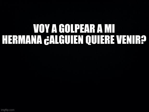 Black background | VOY A GOLPEAR A MI HERMANA ¿ALGUIEN QUIERE VENIR? | image tagged in black background | made w/ Imgflip meme maker