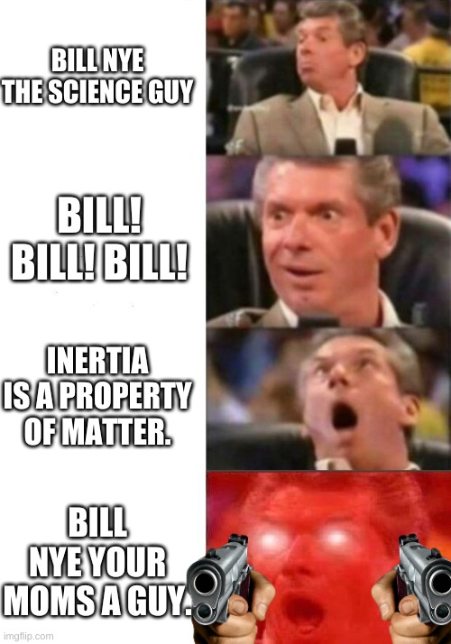 Mr. McMahon reaction | BILL NYE THE SCIENCE GUY; BILL! BILL! BILL! INERTIA IS A PROPERTY OF MATTER. BILL NYE YOUR MOMS A GUY. | image tagged in mr mcmahon reaction | made w/ Imgflip meme maker