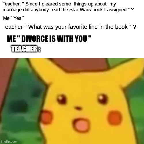 Surprised Pikachu | Teacher, " Since I cleared some  things up about  my marriage did anybody read the Star Wars book I assigned " ? Me " Yes "; Teacher " What was your favorite line in the book " ? ME " DIVORCE IS WITH YOU "; TEACHER : | image tagged in memes,surprised pikachu | made w/ Imgflip meme maker