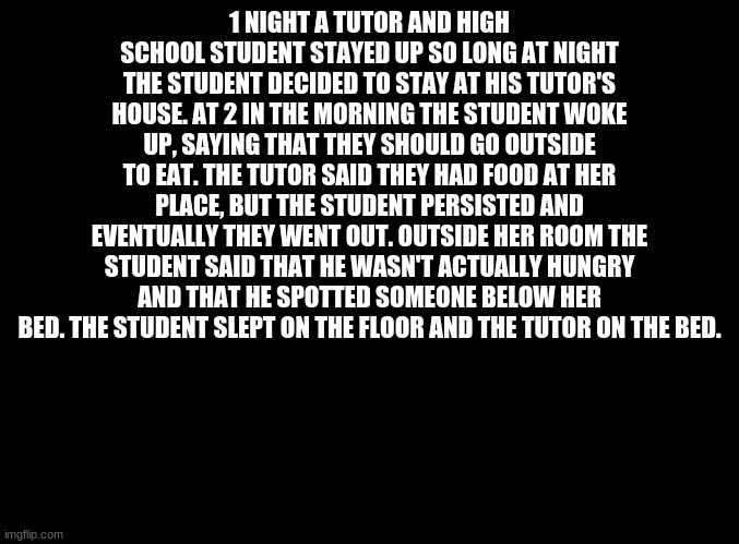 Spooky stories pt 1 | 1 NIGHT A TUTOR AND HIGH SCHOOL STUDENT STAYED UP SO LONG AT NIGHT THE STUDENT DECIDED TO STAY AT HIS TUTOR'S HOUSE. AT 2 IN THE MORNING THE STUDENT WOKE UP, SAYING THAT THEY SHOULD GO OUTSIDE TO EAT. THE TUTOR SAID THEY HAD FOOD AT HER PLACE, BUT THE STUDENT PERSISTED AND EVENTUALLY THEY WENT OUT. OUTSIDE HER ROOM THE STUDENT SAID THAT HE WASN'T ACTUALLY HUNGRY AND THAT HE SPOTTED SOMEONE BELOW HER BED. THE STUDENT SLEPT ON THE FLOOR AND THE TUTOR ON THE BED. | image tagged in blank black | made w/ Imgflip meme maker