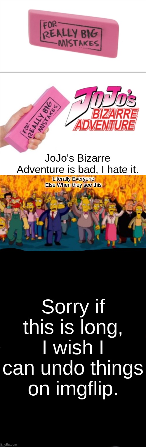I hate JoJo's bizarre adventure, jojo sucks and it's bad. |  JoJo's Bizarre Adventure is bad, I hate it. Literally Everyone Else When they see this; Sorry if this is long, I wish I can undo things on imgflip. | image tagged in for really big mistakes,simpsons angry mob torches,jojo,jojo's bizarre adventure | made w/ Imgflip meme maker